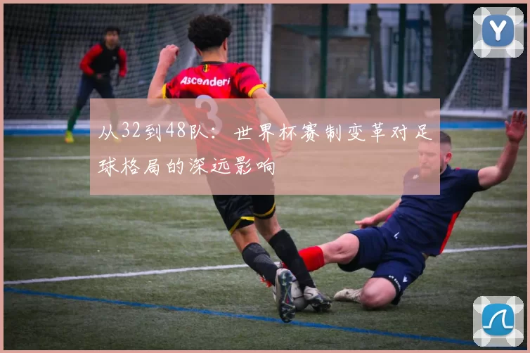 从32到48队:世界杯赛制变革对足球格局的深远影响