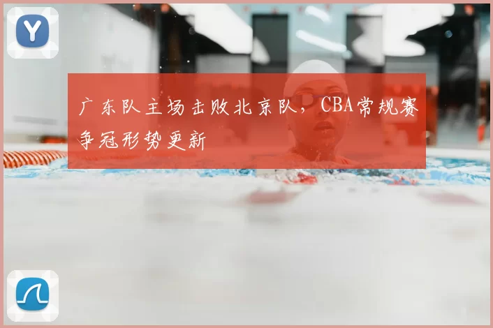 广东队主场击败北京队,CBA常规赛争冠形势更新