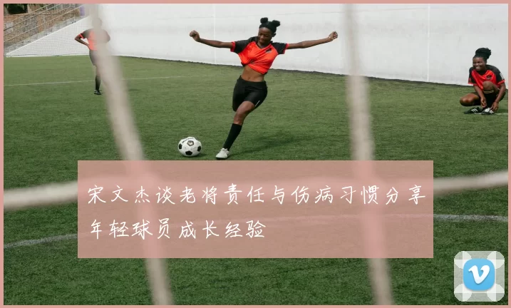 宋文杰谈老将责任与伤病习惯分享年轻球员成长经验