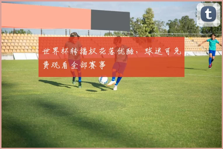 世界杯转播权花落优酷,球迷可免费观看全部赛事