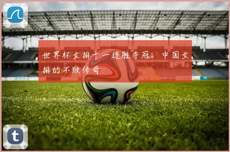 世界杯女排十一连胜夺冠:中国女排的不败传奇