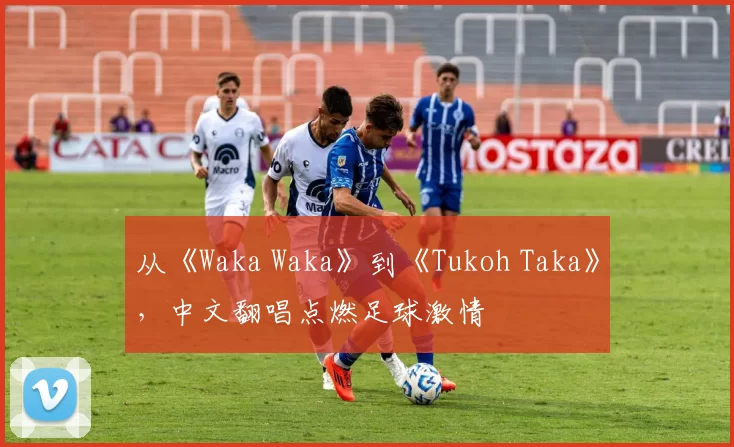 从《Waka Waka》到《Tukoh Taka》,中文翻唱点燃足球激情