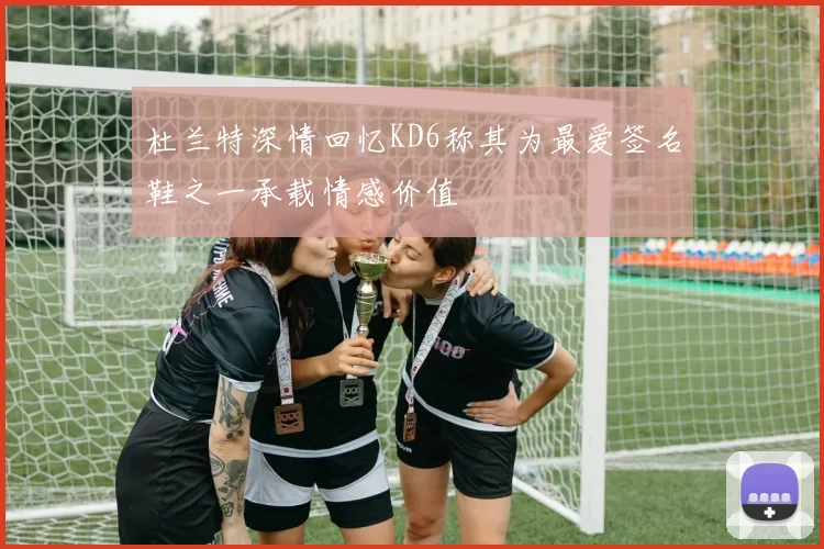 杜兰特深情回忆KD6称其为最爱签名鞋之一承载情感价值