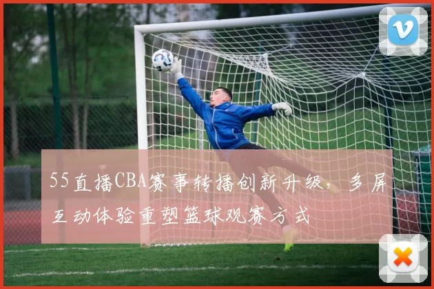 55直播CBA赛事转播创新升级，多屏互动体验重塑篮球观赛方式