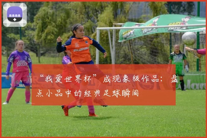 “我爱世界杯”成现象级作品:盘点小品中的经典足球瞬间