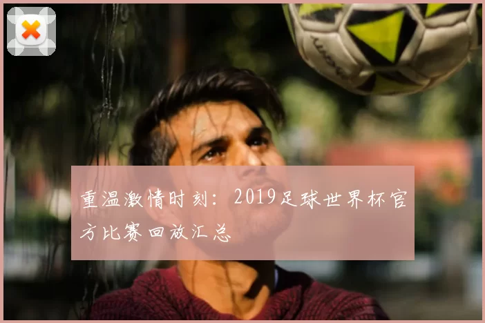 重温激情时刻:2019足球世界杯官方比赛回放汇总