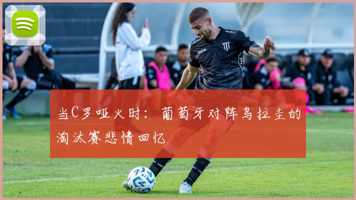 当C罗哑火时：葡萄牙对阵乌拉圭的淘汰赛悲情回忆