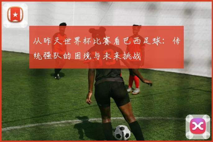 从昨天世界杯比赛看巴西足球:传统强队的困境与未来挑战