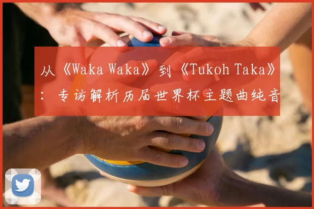 从《Waka Waka》到《Tukoh Taka》:专访解析历届世界杯主题曲纯音乐魅力