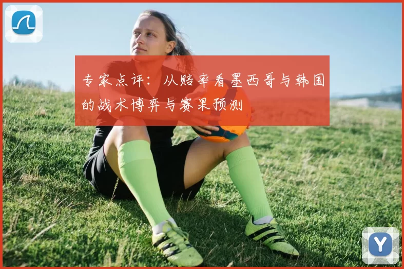 专家点评:从赔率看墨西哥与韩国的战术博弈与赛果预测