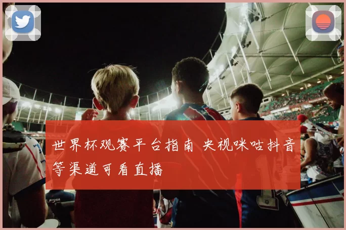 世界杯观赛平台指南 央视咪咕抖音等渠道可看直播