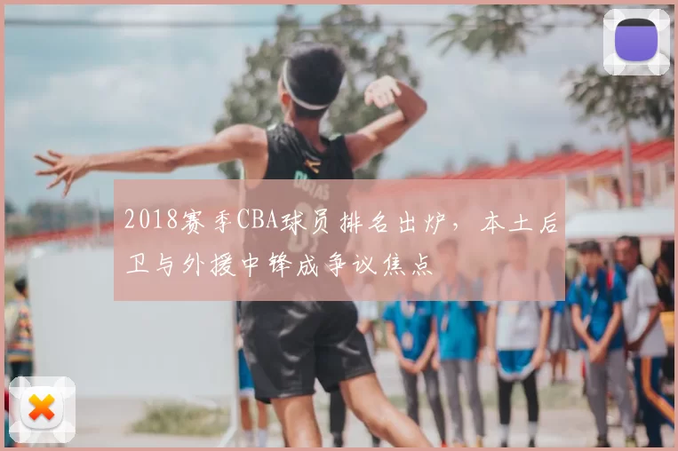 2018赛季CBA球员排名出炉,本土后卫与外援中锋成争议焦点