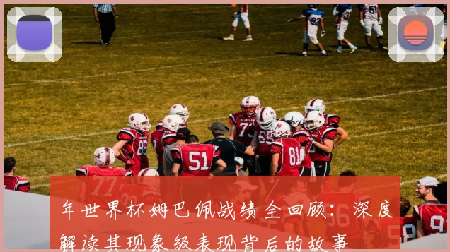 年世界杯姆巴佩战绩全回顾：深度解读其现象级表现背后的故事