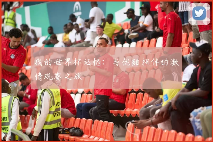 我的世界杯记忆:与优酷相伴的激情观赛之旅