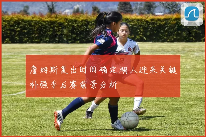詹姆斯复出时间确定湖人迎来关键补强季后赛前景分析