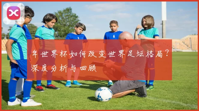 年世界杯如何改变世界足坛格局？深度分析与回顾