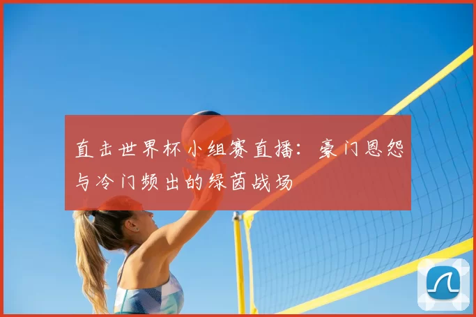 直击世界杯小组赛直播:豪门恩怨与冷门频出的绿茵战场