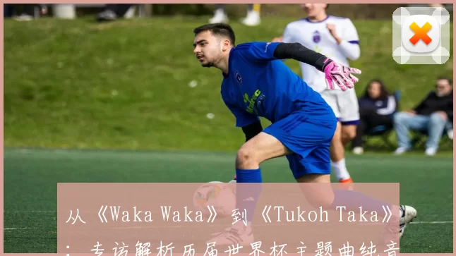 从《Waka Waka》到《Tukoh Taka》:专访解析历届世界杯主题曲纯音乐魅力