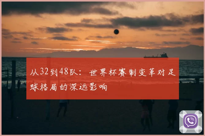 从32到48队:世界杯赛制变革对足球格局的深远影响