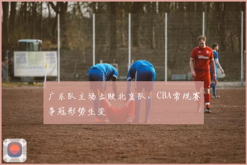 广东队主场击败北京队,CBA常规赛争冠形势生变