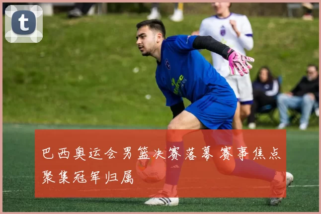 巴西奥运会男篮决赛落幕 赛事焦点聚集冠军归属