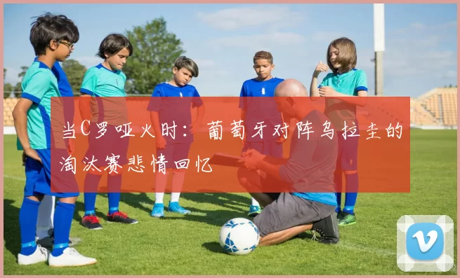 当C罗哑火时:葡萄牙对阵乌拉圭的淘汰赛悲情回忆