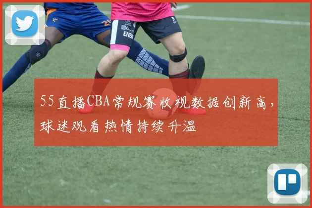 55直播CBA常规赛收视数据创新高，球迷观看热情持续升温