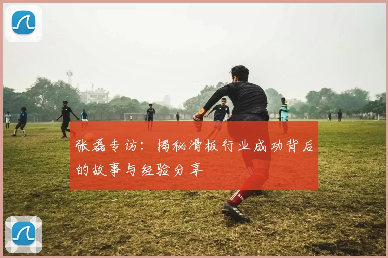 张磊专访:揭秘滑板行业成功背后的故事与经验分享