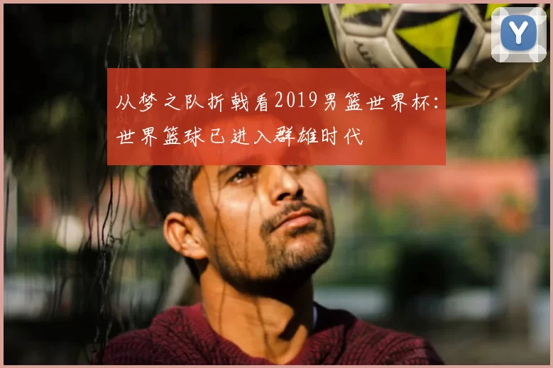 从梦之队折戟看2019男篮世界杯:世界篮球已进入群雄时代