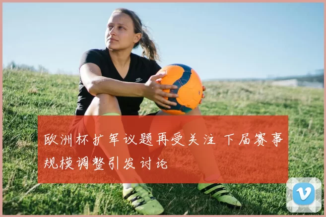 欧洲杯扩军议题再受关注 下届赛事规模调整引发讨论