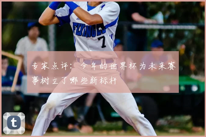 专家点评:今年的世界杯为未来赛事树立了哪些新标杆