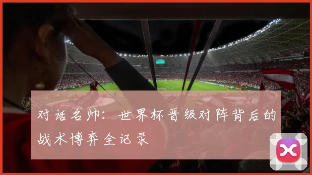 对话名帅:世界杯晋级对阵背后的战术博弈全记录