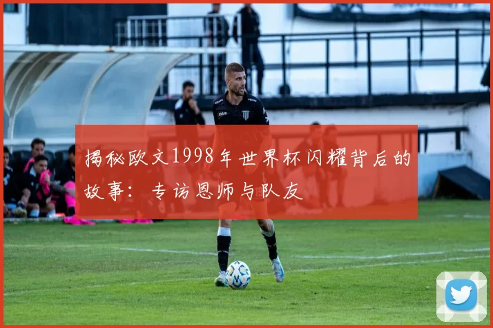 揭秘欧文1998年世界杯闪耀背后的故事:专访恩师与队友