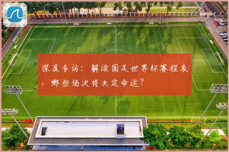 深度专访:解读国足世界杯赛程表,哪些场次将决定命运?