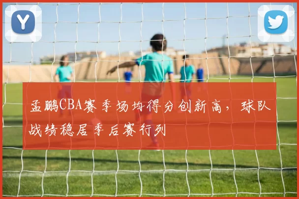 孟鹏CBA赛季场均得分创新高，球队战绩稳居季后赛行列