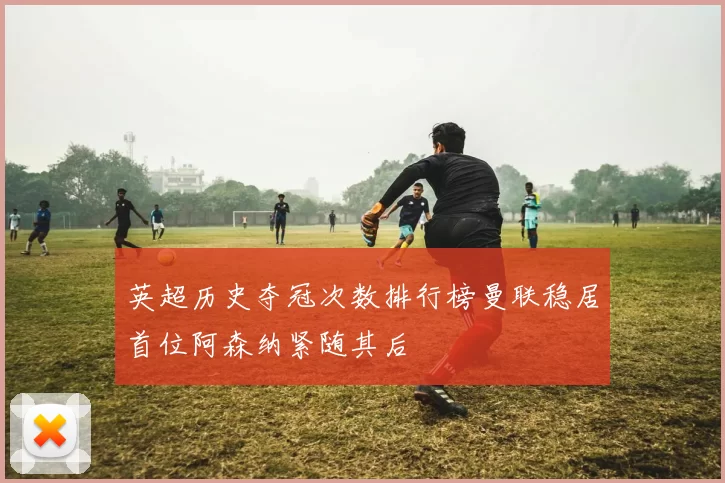 英超历史夺冠次数排行榜曼联稳居首位阿森纳紧随其后