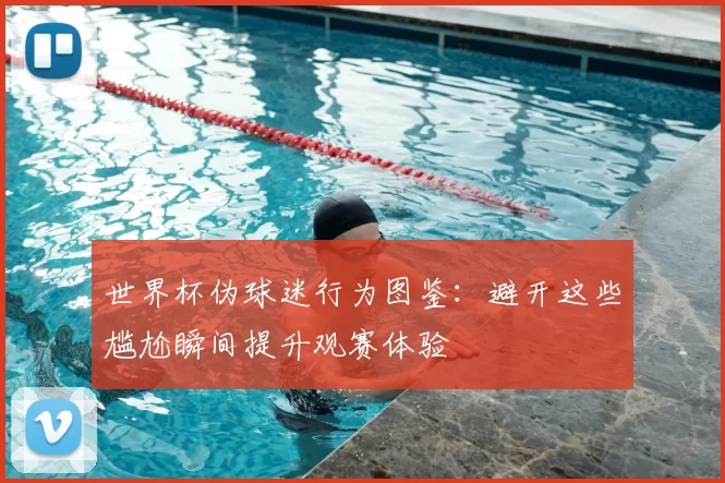 世界杯伪球迷行为图鉴:避开这些尴尬瞬间提升观赛体验