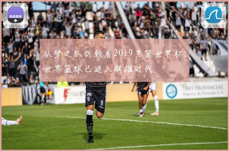 从梦之队折戟看2019男篮世界杯:世界篮球已进入群雄时代