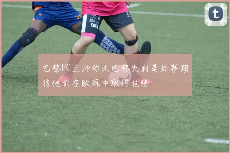 巴黎FC主帅称大巴黎失利是好事期待他们在欧冠中取得佳绩