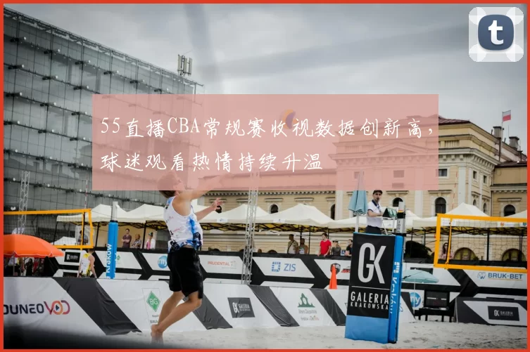 55直播CBA常规赛收视数据创新高，球迷观看热情持续升温