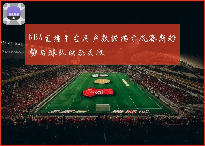 NBA直播平台用户数据揭示观赛新趋势与球队动态关联
