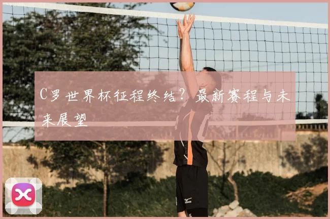 C罗世界杯征程终结？最新赛程与未来展望