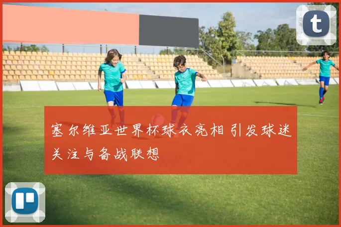 塞尔维亚世界杯球衣亮相 引发球迷关注与备战联想