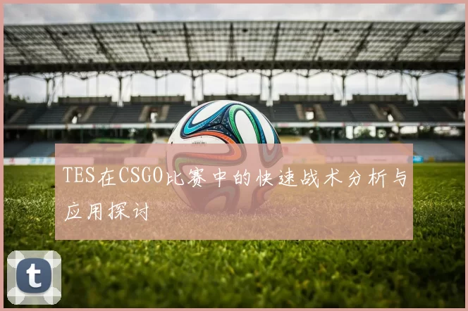 TES在CSGO比赛中的快速战术分析与应用探讨