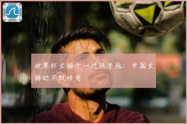 世界杯女排十一连胜夺冠:中国女排的不败传奇
