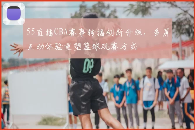 55直播CBA赛事转播创新升级，多屏互动体验重塑篮球观赛方式