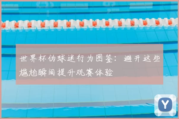 世界杯伪球迷行为图鉴:避开这些尴尬瞬间提升观赛体验