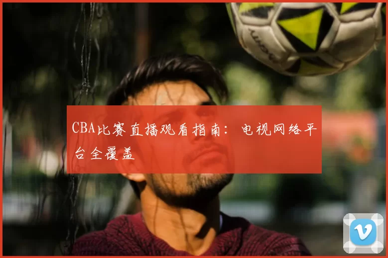 CBA比赛直播观看指南：电视网络平台全覆盖