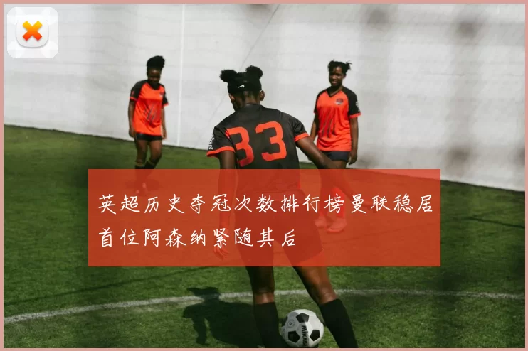 英超历史夺冠次数排行榜曼联稳居首位阿森纳紧随其后