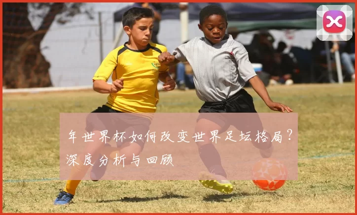 年世界杯如何改变世界足坛格局?深度分析与回顾